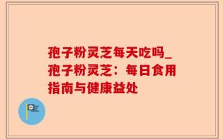 孢子粉灵芝每天吃吗_孢子粉灵芝：每日食用指南与健康益处
