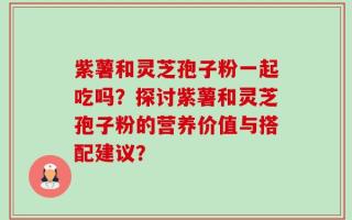 紫薯和灵芝孢子粉一起吃吗？探讨紫薯和灵芝孢子粉的营养价值与搭配建议？