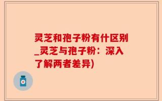 灵芝和孢子粉有什区别_灵芝与孢子粉：深入了解两者差异)