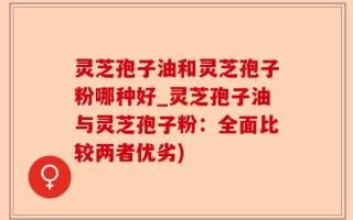 灵芝孢子油和灵芝孢子粉哪种好_灵芝孢子油与灵芝孢子粉：全面比较两者优劣)