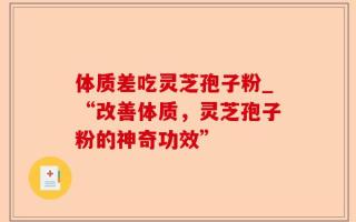 体质差吃灵芝孢子粉_“改善体质，灵芝孢子粉的神奇功效”