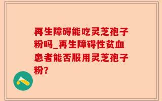 再生障碍能吃灵芝孢子粉吗_再生障碍性贫血患者能否服用灵芝孢子粉？