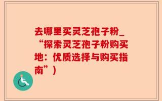 去哪里买灵芝孢子粉_“探索灵芝孢子粉购买地：优质选择与购买指南”)