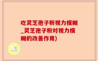 吃灵芝孢子粉视力模糊_灵芝孢子粉对视力模糊的改善作用)