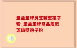 圣益圣牌灵芝破壁孢子粉_圣益圣牌高品质灵芝破壁孢子粉