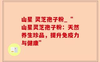 山星 灵芝孢子粉_“山星灵芝孢子粉：天然养生珍品，提升免疫力与健康”
