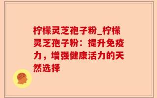 柠檬灵芝孢子粉_柠檬灵芝孢子粉：提升免疫力，增强健康活力的天然选择