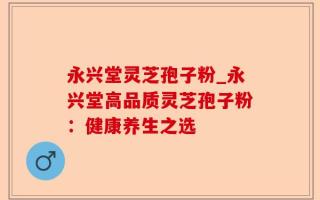 永兴堂灵芝孢子粉_永兴堂高品质灵芝孢子粉：健康养生之选