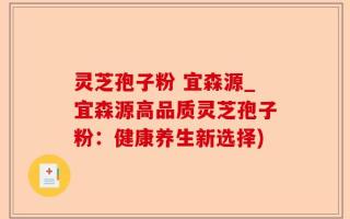 灵芝孢子粉 宜森源_宜森源高品质灵芝孢子粉：健康养生新选择)