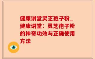 健康讲堂灵芝孢子粉_健康讲堂：灵芝孢子粉的神奇功效与正确使用方法