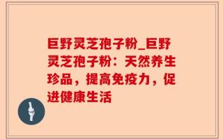 巨野灵芝孢子粉_巨野灵芝孢子粉：天然养生珍品，提高免疫力，促进健康生活