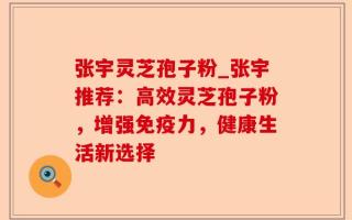 张宇灵芝孢子粉_张宇推荐：高效灵芝孢子粉，增强免疫力，健康生活新选择