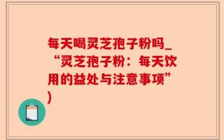 每天喝灵芝孢子粉吗_“灵芝孢子粉：每天饮用的益处与注意事项”)