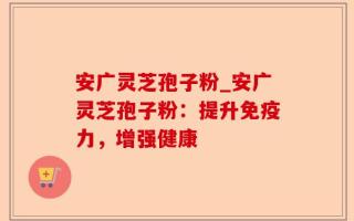 安广灵芝孢子粉_安广灵芝孢子粉：提升免疫力，增强健康