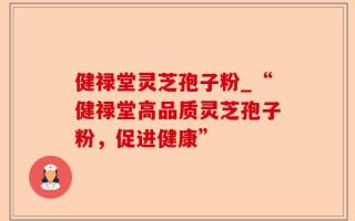 健禄堂灵芝孢子粉_“健禄堂高品质灵芝孢子粉，促进健康”