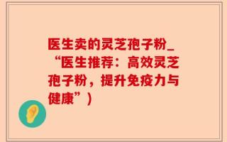 医生卖的灵芝孢子粉_“医生推荐：高效灵芝孢子粉，提升免疫力与健康”)