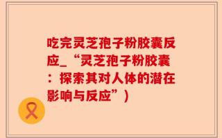 吃完灵芝孢子粉胶囊反应_“灵芝孢子粉胶囊：探索其对人体的潜在影响与反应”)