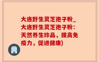 大连野生灵芝孢子粉_大连野生灵芝孢子粉：天然养生珍品，提高免疫力，促进健康)