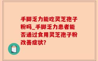 手脚乏力能吃灵芝孢子粉吗_手脚乏力患者能否通过食用灵芝孢子粉改善症状？