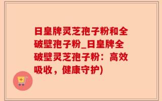 日皇牌灵芝孢子粉和全破壁孢子粉_日皇牌全破壁灵芝孢子粉：高效吸收，健康守护)