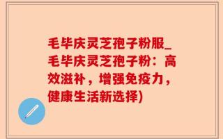 毛毕庆灵芝孢子粉服_毛毕庆灵芝孢子粉：高效滋补，增强免疫力，健康生活新选择)