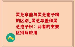 灵芝伞盖与灵芝孢子粉的区别_灵芝伞盖和灵芝孢子粉：两者的主要区别及应用