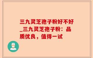 三九灵芝孢子粉好不好_三九灵芝孢子粉：品质优良，值得一试