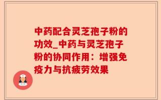 中药配合灵芝孢子粉的功效_中药与灵芝孢子粉的协同作用：增强免疫力与抗疲劳效果