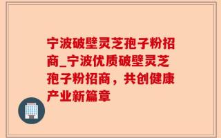 宁波破壁灵芝孢子粉招商_宁波优质破壁灵芝孢子粉招商，共创健康产业新篇章