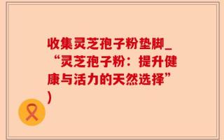 收集灵芝孢子粉垫脚_“灵芝孢子粉：提升健康与活力的天然选择”)