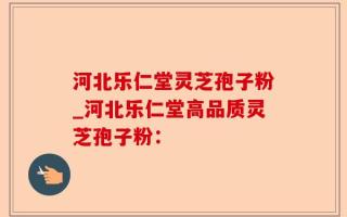河北乐仁堂灵芝孢子粉_河北乐仁堂高品质灵芝孢子粉：