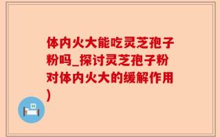 体内火大能吃灵芝孢子粉吗_探讨灵芝孢子粉对体内火大的缓解作用)