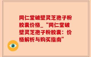 同仁堂破壁灵芝孢子粉胶囊价格_“同仁堂破壁灵芝孢子粉胶囊：价格解析与购买指南”