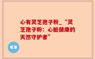心有灵芝孢子粉_“灵芝孢子粉：心脏健康的天然守护者”
