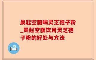 晨起空腹喝灵芝孢子粉_晨起空腹饮用灵芝孢子粉的好处与方法
