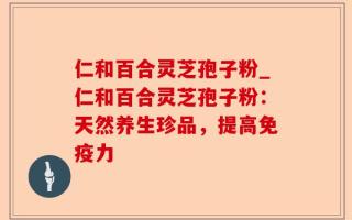 仁和百合灵芝孢子粉_仁和百合灵芝孢子粉：天然养生珍品，提高免疫力