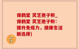 保鹤堂 灵芝孢子粉_保鹤堂 灵芝孢子粉：提升免疫力，健康生活新选择)