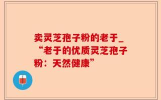 卖灵芝孢子粉的老于_“老于的优质灵芝孢子粉：天然健康”