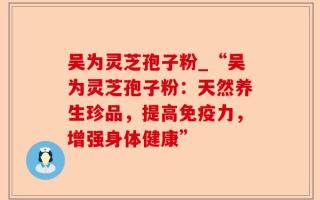 吴为灵芝孢子粉_“吴为灵芝孢子粉：天然养生珍品，提高免疫力，增强身体健康”