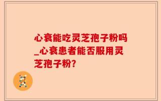 心衰能吃灵芝孢子粉吗_心衰患者能否服用灵芝孢子粉？