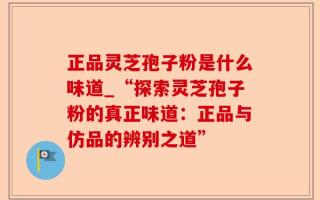 正品灵芝孢子粉是什么味道_“探索灵芝孢子粉的真正味道：正品与仿品的辨别之道”