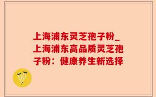 上海浦东灵芝孢子粉_上海浦东高品质灵芝孢子粉：健康养生新选择