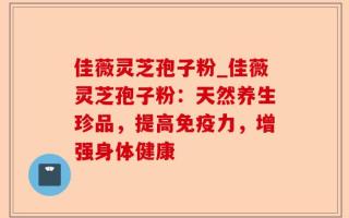 佳薇灵芝孢子粉_佳薇灵芝孢子粉：天然养生珍品，提高免疫力，增强身体健康