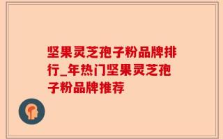 坚果灵芝孢子粉品牌排行_年热门坚果灵芝孢子粉品牌推荐