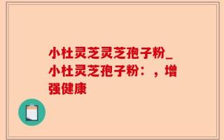小杜灵芝灵芝孢子粉_小杜灵芝孢子粉：，增强健康