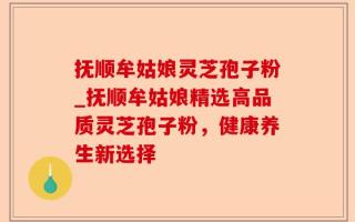 抚顺牟姑娘灵芝孢子粉_抚顺牟姑娘精选高品质灵芝孢子粉，健康养生新选择