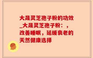 大晟灵芝孢子粉的功效_大晟灵芝孢子粉：，改善睡眠，延缓衰老的天然健康选择