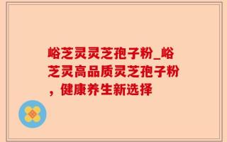 峪芝灵灵芝孢子粉_峪芝灵高品质灵芝孢子粉，健康养生新选择