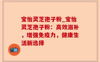 宝怡灵芝孢子粉_宝怡灵芝孢子粉：高效滋补，增强免疫力，健康生活新选择
