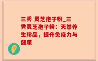 三秀 灵芝孢子粉_三秀灵芝孢子粉：天然养生珍品，提升免疫力与健康